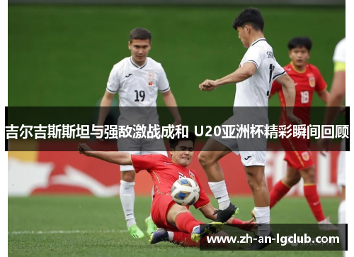 吉尔吉斯斯坦与强敌激战成和 U20亚洲杯精彩瞬间回顾 吉尔吉斯斯坦与强敌激战成和 U20亚洲杯精彩瞬间回顾