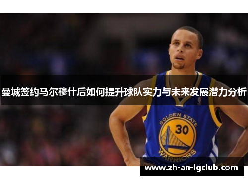 曼城签约马尔穆什后如何提升球队实力与未来发展潜力分析 曼城签约马尔穆什后如何提升球队实力与未来发展潜力分析