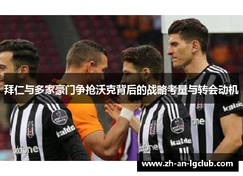 拜仁与多家豪门争抢沃克背后的战略考量与转会动机 拜仁与多家豪门争抢沃克背后的战略考量与转会动机