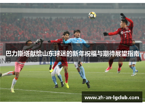 巴力斯塔献给山东球迷的新年祝福与期待展望指南 巴力斯塔献给山东球迷的新年祝福与期待展望指南