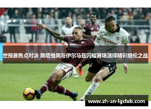 世预赛焦点对决 奥塔维奥与伊尔马兹闪耀赛场演绎精彩绝伦之战 世预赛焦点对决 奥塔维奥与伊尔马兹闪耀赛场演绎精彩绝伦之战