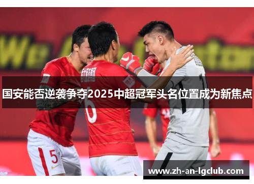 国安能否逆袭争夺2025中超冠军头名位置成为新焦点 国安能否逆袭争夺2025中超冠军头名位置成为新焦点
