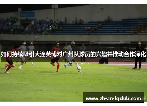 如何持续吸引大连英博对广州队球员的兴趣并推动合作深化 如何持续吸引大连英博对广州队球员的兴趣并推动合作深化