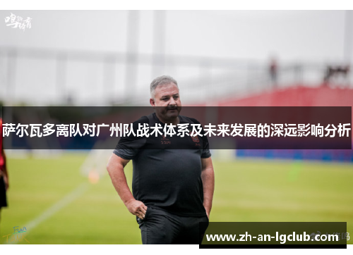 萨尔瓦多离队对广州队战术体系及未来发展的深远影响分析 萨尔瓦多离队对广州队战术体系及未来发展的深远影响分析