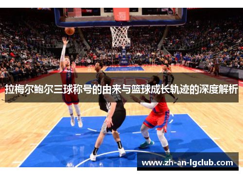 拉梅尔鲍尔三球称号的由来与篮球成长轨迹的深度解析 拉梅尔鲍尔三球称号的由来与篮球成长轨迹的深度解析