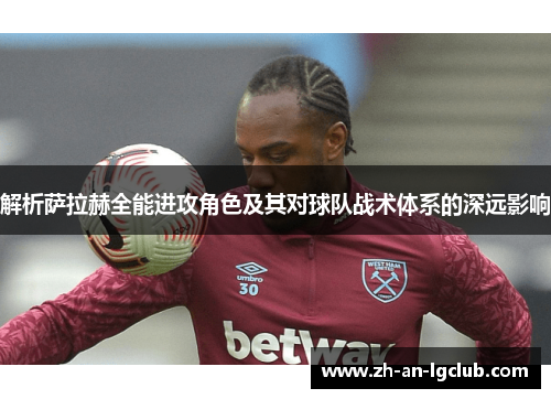 解析萨拉赫全能进攻角色及其对球队战术体系的深远影响 解析萨拉赫全能进攻角色及其对球队战术体系的深远影响