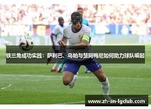 铁三角成功实践:萨利巴、乌帕与楚阿梅尼如何助力球队崛起 铁三角成功实践:萨利巴、乌帕与楚阿梅尼如何助力球队崛起