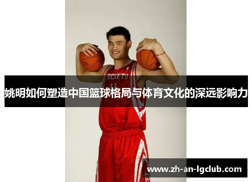 姚明如何塑造中国篮球格局与体育文化的深远影响力