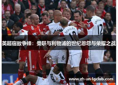 英超宿敌争锋:曼联与利物浦的世纪恩怨与荣耀之战 英超宿敌争锋:曼联与利物浦的世纪恩怨与荣耀之战