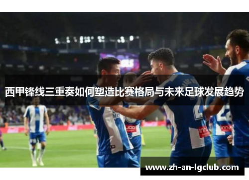 西甲锋线三重奏如何塑造比赛格局与未来足球发展趋势 西甲锋线三重奏如何塑造比赛格局与未来足球发展趋势