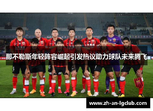 那不勒斯年轻阵容崛起引发热议助力球队未来腾飞 那不勒斯年轻阵容崛起引发热议助力球队未来腾飞