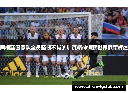 阿根廷国家队全员坚韧不拔的训练精神铸就世界冠军辉煌 阿根廷国家队全员坚韧不拔的训练精神铸就世界冠军辉煌