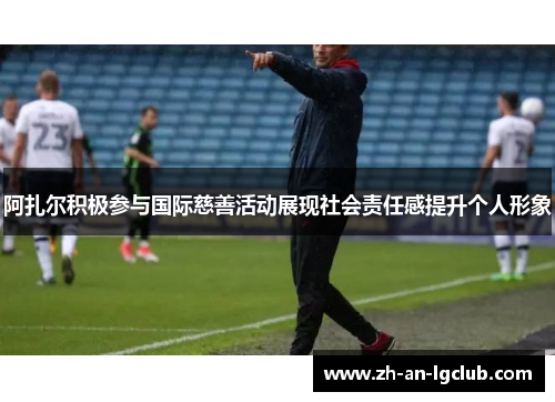 阿扎尔积极参与国际慈善活动展现社会责任感提升个人形象 阿扎尔积极参与国际慈善活动展现社会责任感提升个人形象