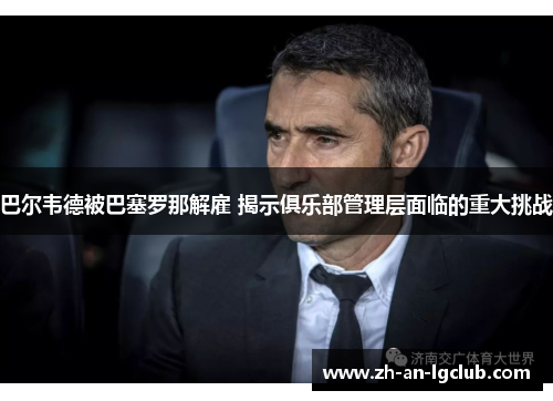 巴尔韦德被巴塞罗那解雇 揭示俱乐部管理层面临的重大挑战 巴尔韦德被巴塞罗那解雇 揭示俱乐部管理层面临的重大挑战