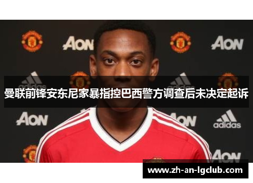 曼联前锋安东尼家暴指控巴西警方调查后未决定起诉 曼联前锋安东尼家暴指控巴西警方调查后未决定起诉